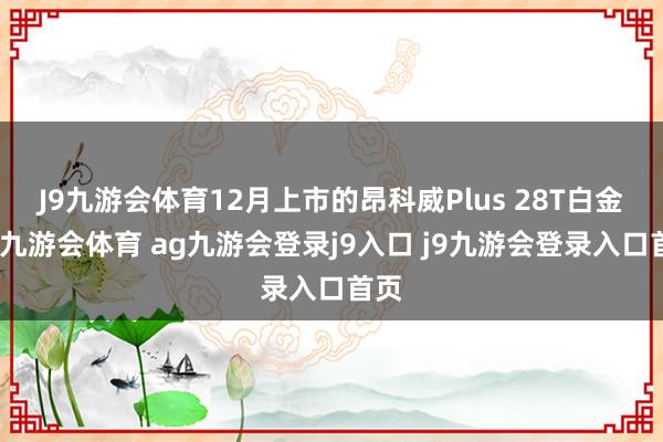 J9九游会体育12月上市的昂科威Plus 28T白金版-九游会体育 ag九游会登录j9入口 j9九游会登录入口首页
