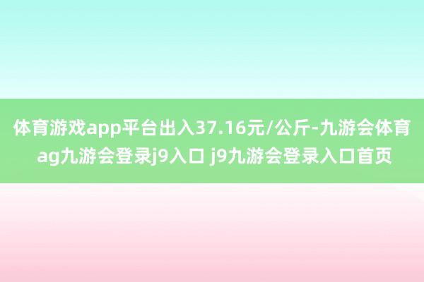 体育游戏app平台出入37.16元/公斤-九游会体育 ag九游会登录j9入口 j9九游会登录入口首页