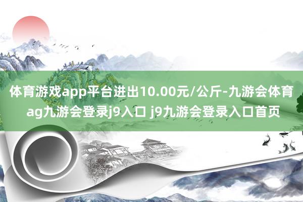 体育游戏app平台进出10.00元/公斤-九游会体育 ag九游会登录j9入口 j9九游会登录入口首页