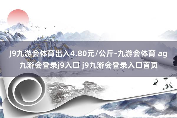 J9九游会体育出入4.80元/公斤-九游会体育 ag九游会登录j9入口 j9九游会登录入口首页