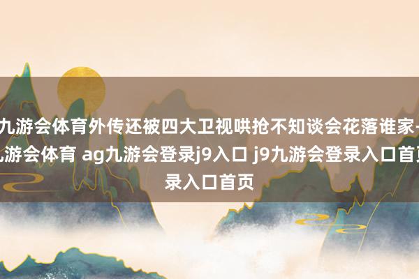 九游会体育外传还被四大卫视哄抢不知谈会花落谁家-九游会体育 ag九游会登录j9入口 j9九游会登录入口首页