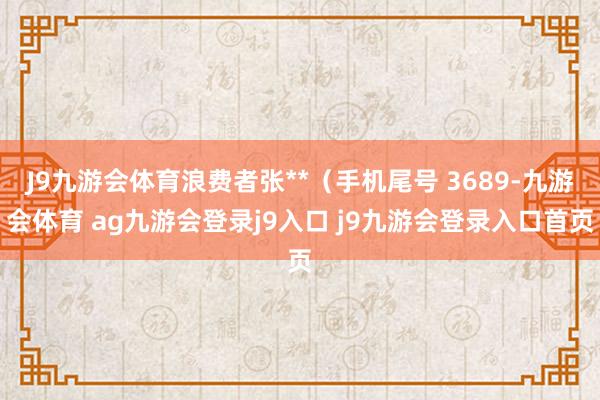 J9九游会体育浪费者张**（手机尾号 3689-九游会体育 ag九游会登录j9入口 j9九游会登录入口首页