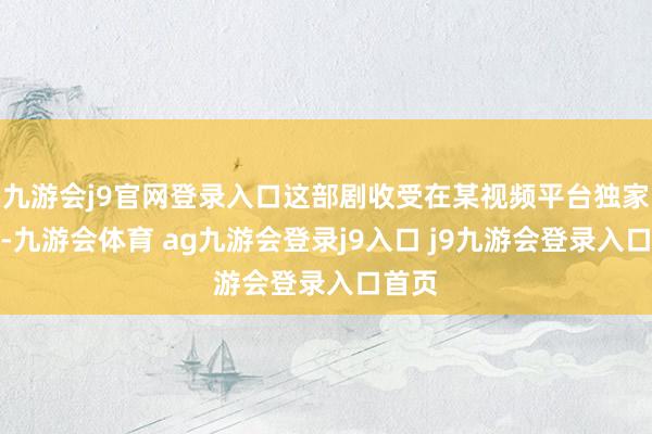 九游会j9官网登录入口这部剧收受在某视频平台独家播出-九游会体育 ag九游会登录j9入口 j9九游会登录入口首页