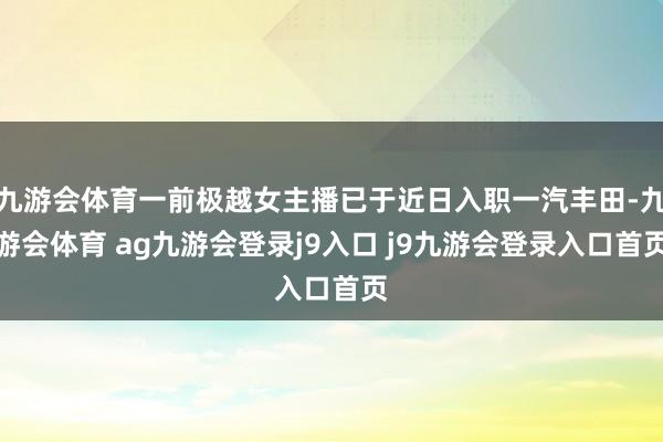 九游会体育一前极越女主播已于近日入职一汽丰田-九游会体育 ag九游会登录j9入口 j9九游会登录入口首页