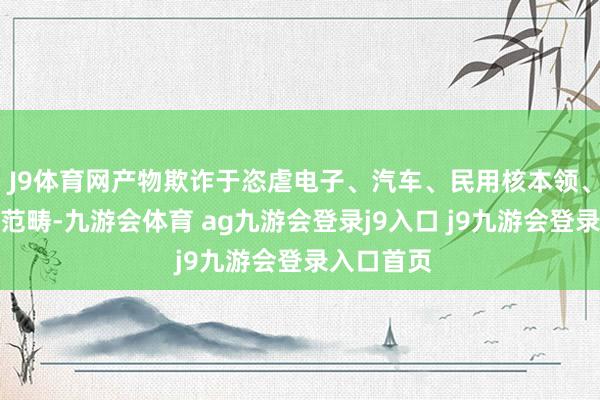 J9体育网产物欺诈于恣虐电子、汽车、民用核本领、新动力等范畴-九游会体育 ag九游会登录j9入口 j9九游会登录入口首页