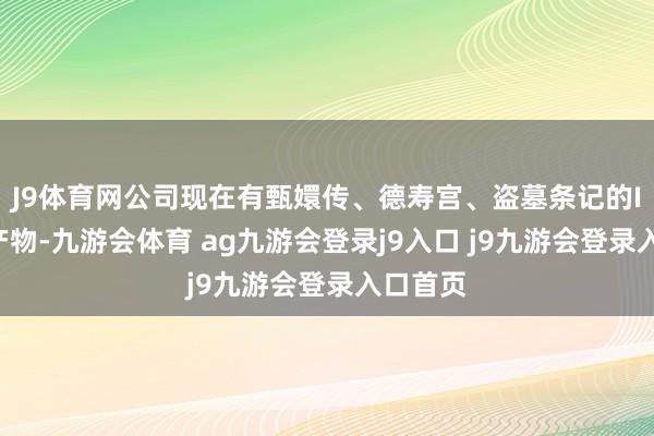 J9体育网公司现在有甄嬛传、德寿宫、盗墓条记的IP联名产物-九游会体育 ag九游会登录j9入口 j9九游会登录入口首页