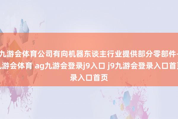 九游会体育公司有向机器东谈主行业提供部分零部件-九游会体育 ag九游会登录j9入口 j9九游会登录入口首页