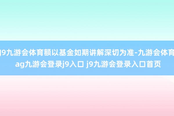 J9九游会体育额以基金如期讲解深切为准-九游会体育 ag九游会登录j9入口 j9九游会登录入口首页