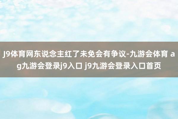 J9体育网东说念主红了未免会有争议-九游会体育 ag九游会登录j9入口 j9九游会登录入口首页