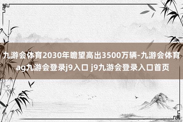 九游会体育2030年瞻望高出3500万辆-九游会体育 ag九游会登录j9入口 j9九游会登录入口首页