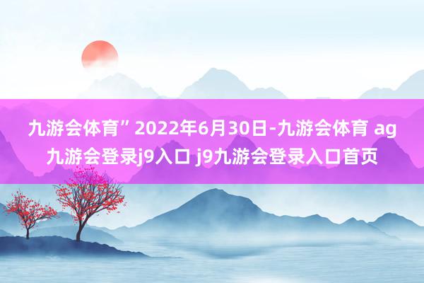 九游会体育”　　2022年6月30日-九游会体育 ag九游会登录j9入口 j9九游会登录入口首页