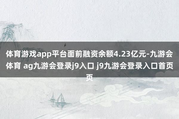 体育游戏app平台面前融资余额4.23亿元-九游会体育 ag九游会登录j9入口 j9九游会登录入口首页