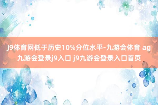 J9体育网低于历史10%分位水平-九游会体育 ag九游会登录j9入口 j9九游会登录入口首页