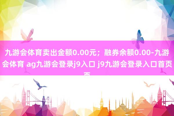 九游会体育卖出金额0.00元；融券余额0.00-九游会体育 ag九游会登录j9入口 j9九游会登录入口首页