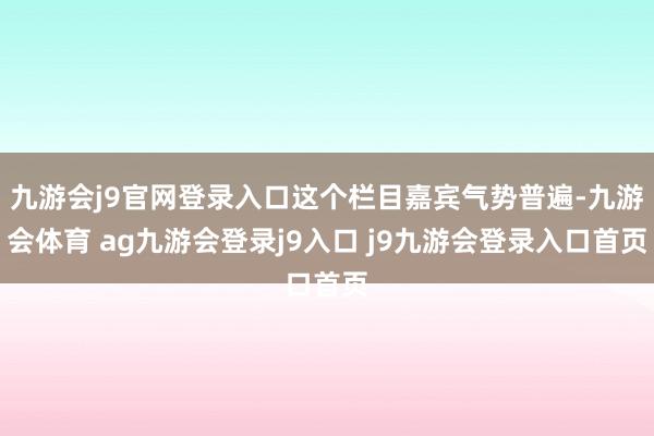 九游会j9官网登录入口这个栏目嘉宾气势普遍-九游会体育 ag九游会登录j9入口 j9九游会登录入口首页