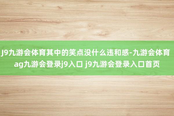 J9九游会体育其中的笑点没什么违和感-九游会体育 ag九游会登录j9入口 j9九游会登录入口首页