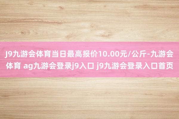 J9九游会体育当日最高报价10.00元/公斤-九游会体育 ag九游会登录j9入口 j9九游会登录入口首页