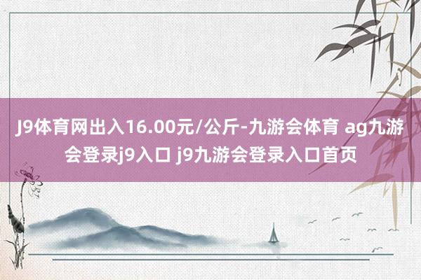 J9体育网出入16.00元/公斤-九游会体育 ag九游会登录j9入口 j9九游会登录入口首页