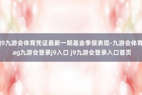 J9九游会体育凭证最新一期基金季报表现-九游会体育 ag九游会登录j9入口 j9九游会登录入口首页