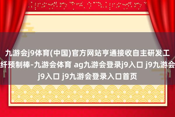 九游会j9体育(中国)官方网站亨通接收自主研发工艺制备多模光纤预制棒-九游会体育 ag九游会登录j9入口 j9九游会登录入口首页