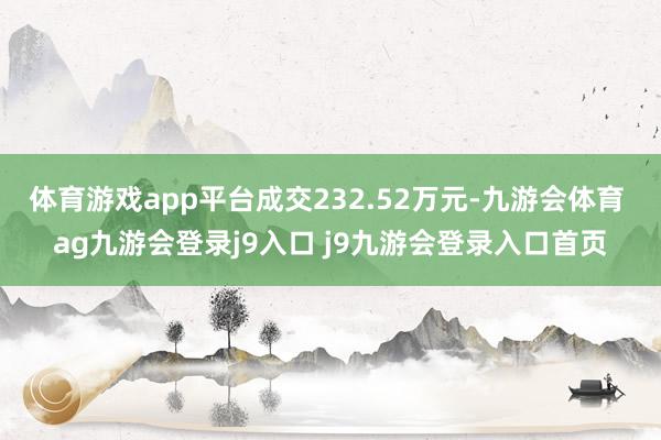 体育游戏app平台成交232.52万元-九游会体育 ag九游会登录j9入口 j9九游会登录入口首页
