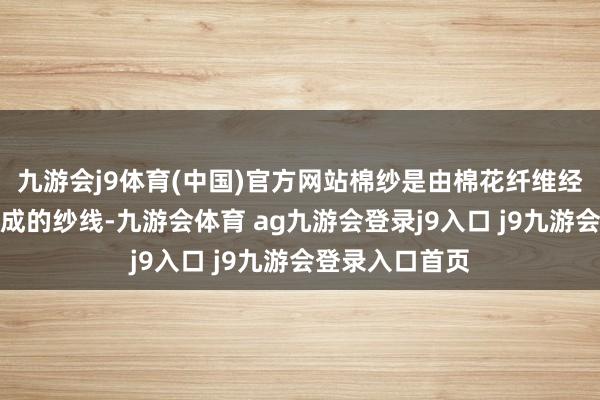 九游会j9体育(中国)官方网站棉纱是由棉花纤维经过纺纱进程制成的纱线-九游会体育 ag九游会登录j9入口 j9九游会登录入口首页