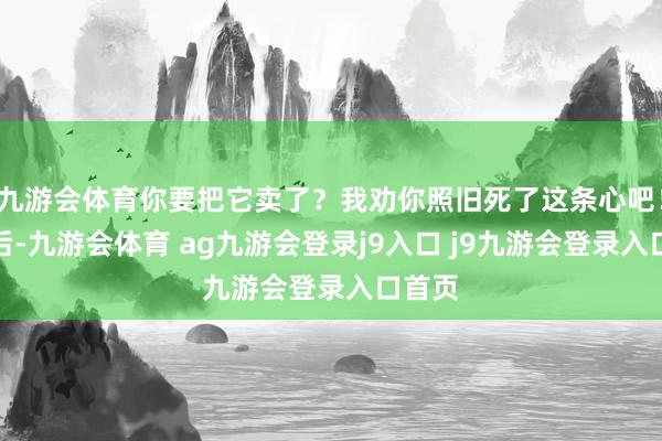 九游会体育你要把它卖了？我劝你照旧死了这条心吧！三年后-九游会体育 ag九游会登录j9入口 j9九游会登录入口首页
