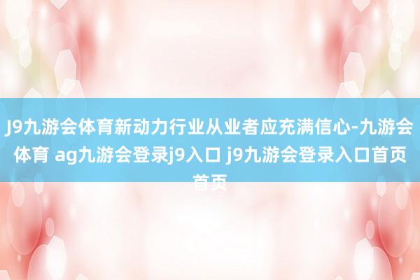 J9九游会体育新动力行业从业者应充满信心-九游会体育 ag九游会登录j9入口 j9九游会登录入口首页