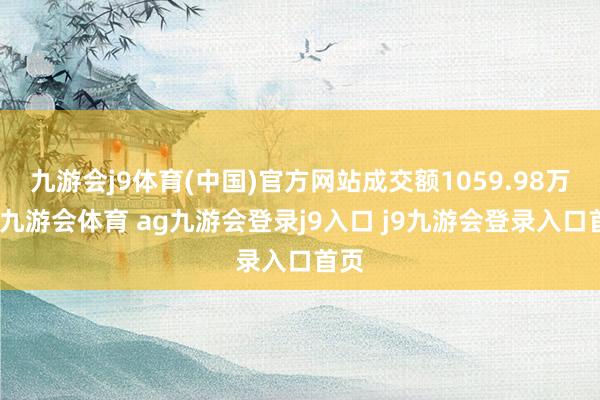 九游会j9体育(中国)官方网站成交额1059.98万元-九游会体育 ag九游会登录j9入口 j9九游会登录入口首页