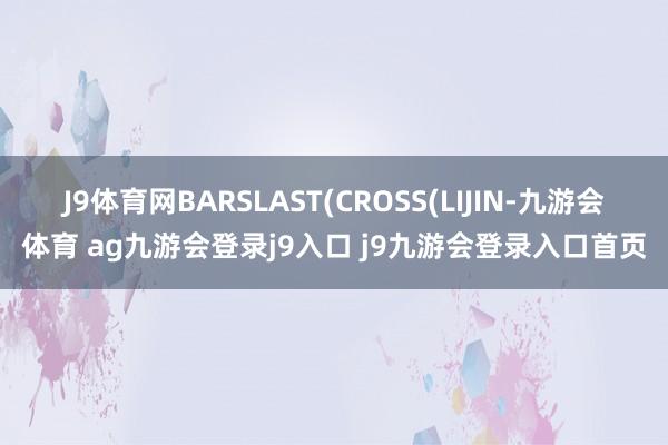 J9体育网BARSLAST(CROSS(LIJIN-九游会体育 ag九游会登录j9入口 j9九游会登录入口首页