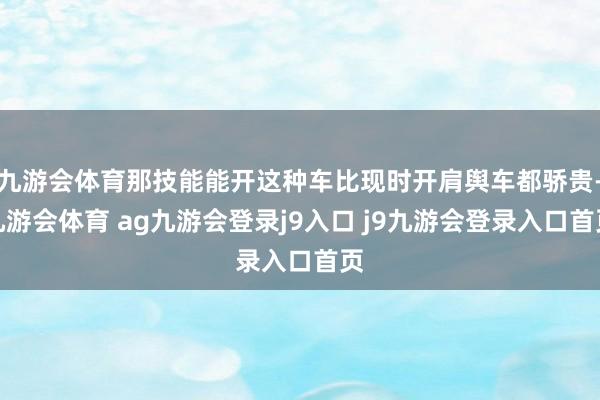 九游会体育那技能能开这种车比现时开肩舆车都骄贵-九游会体育 ag九游会登录j9入口 j9九游会登录入口首页