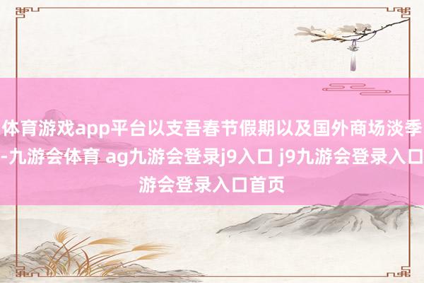 体育游戏app平台以支吾春节假期以及国外商场淡季影响-九游会体育 ag九游会登录j9入口 j9九游会登录入口首页