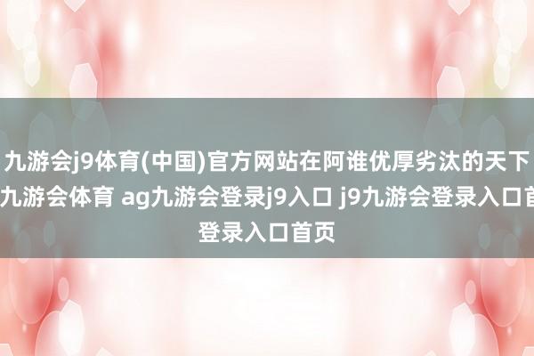 九游会j9体育(中国)官方网站在阿谁优厚劣汰的天下里-九游会体育 ag九游会登录j9入口 j9九游会登录入口首页