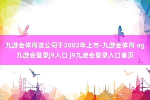 九游会体育该公司于2002年上市-九游会体育 ag九游会登录j9入口 j9九游会登录入口首页