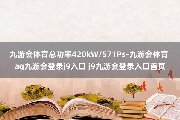 九游会体育总功率420kW/571Ps-九游会体育 ag九游会登录j9入口 j9九游会登录入口首页