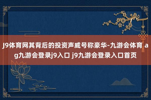J9体育网其背后的投资声威号称豪华-九游会体育 ag九游会登录j9入口 j9九游会登录入口首页
