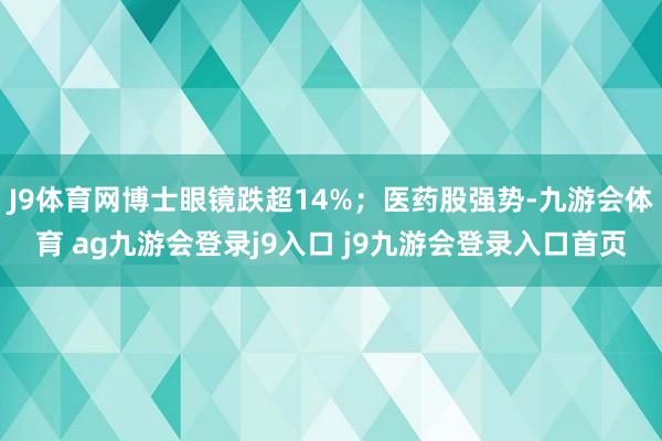 J9体育网博士眼镜跌超14%；医药股强势-九游会体育 ag九游会登录j9入口 j9九游会登录入口首页