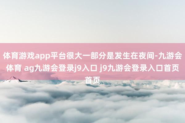 体育游戏app平台很大一部分是发生在夜间-九游会体育 ag九游会登录j9入口 j9九游会登录入口首页