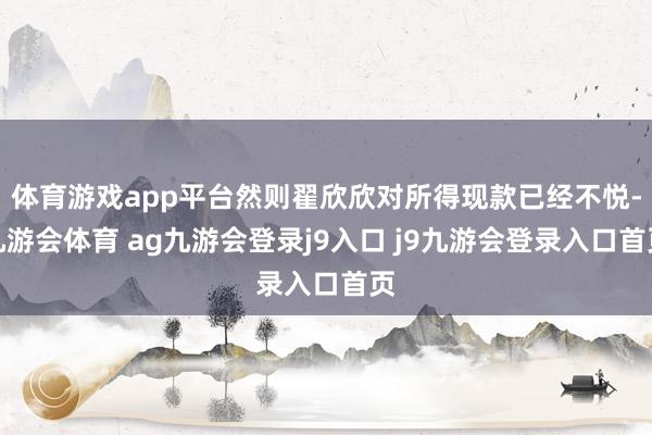体育游戏app平台然则翟欣欣对所得现款已经不悦-九游会体育 ag九游会登录j9入口 j9九游会登录入口首页