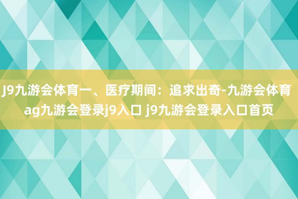 J9九游会体育一、医疗期间：追求出奇-九游会体育 ag九游会登录j9入口 j9九游会登录入口首页