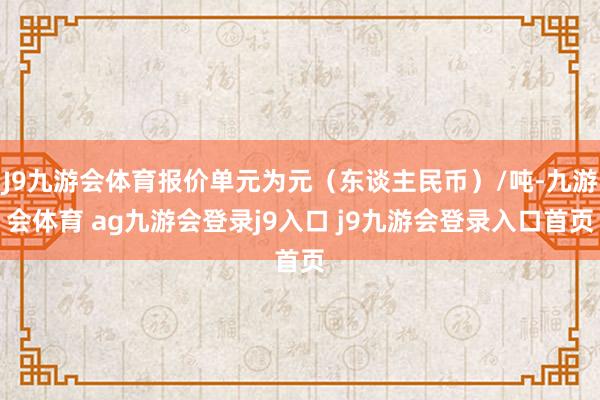 J9九游会体育报价单元为元(东谈主民币)/吨-九游会体育 ag九游会登录j9入口 j9九游会登录入口首页
