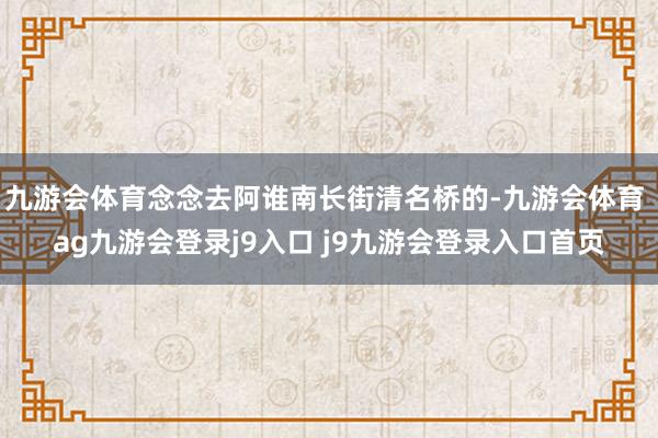 九游会体育念念去阿谁南长街清名桥的-九游会体育 ag九游会登录j9入口 j9九游会登录入口首页