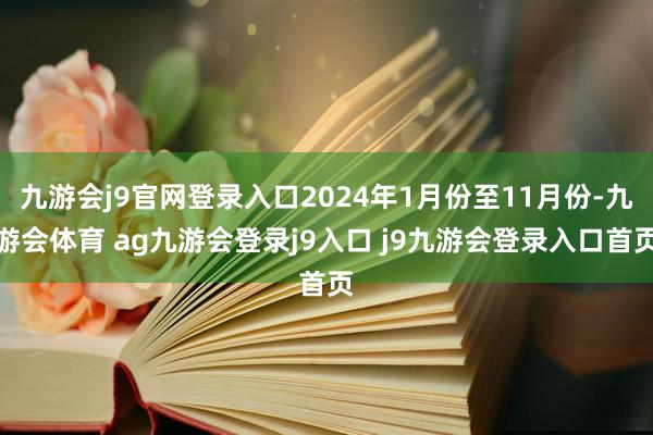 九游会j9官网登录入口2024年1月份至11月份-九游会体育 ag九游会登录j9入口 j9九游会登录入口首页