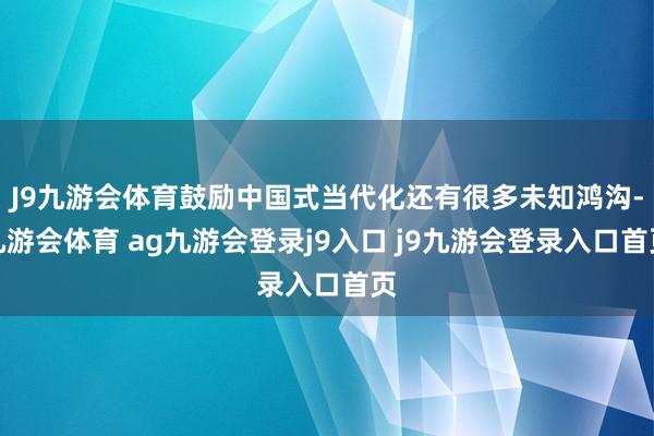 J9九游会体育鼓励中国式当代化还有很多未知鸿沟-九游会体育 ag九游会登录j9入口 j9九游会登录入口首页