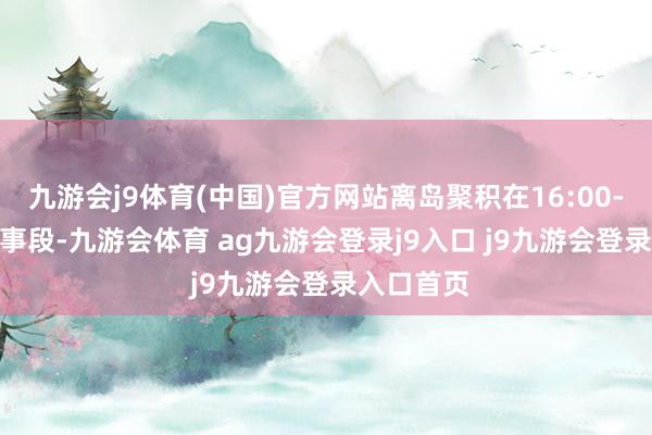 九游会j9体育(中国)官方网站离岛聚积在16:00-18:00本事段-九游会体育 ag九游会登录j9入口 j9九游会登录入口首页