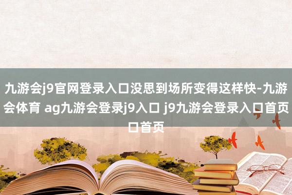 九游会j9官网登录入口没思到场所变得这样快-九游会体育 ag九游会登录j9入口 j9九游会登录入口首页