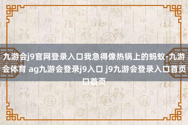 九游会j9官网登录入口我急得像热锅上的蚂蚁-九游会体育 ag九游会登录j9入口 j9九游会登录入口首页