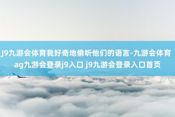 J9九游会体育我好奇地偷听他们的语言-九游会体育 ag九游会登录j9入口 j9九游会登录入口首页