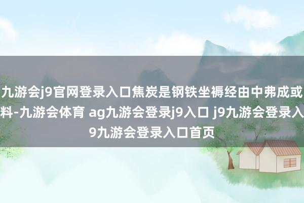 九游会j9官网登录入口焦炭是钢铁坐褥经由中弗成或缺的原料-九游会体育 ag九游会登录j9入口 j9九游会登录入口首页