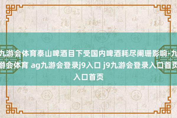 九游会体育泰山啤酒目下受国内啤酒耗尽阑珊影响-九游会体育 ag九游会登录j9入口 j9九游会登录入口首页